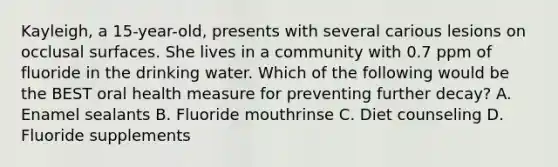 Kayleigh, a 15-year-old, presents with several carious lesions on occlusal surfaces. She lives in a community with 0.7 ppm of fluoride in the drinking water. Which of the following would be the BEST oral health measure for preventing further decay? A. Enamel sealants B. Fluoride mouthrinse C. Diet counseling D. Fluoride supplements