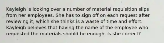 Kayleigh is looking over a number of material requisition slips from her employees. She has to sign off on each request after reviewing it, which she thinks is a waste of time and effort. Kayleigh believes that having the name of the employee who requested the materials should be enough. Is she correct?