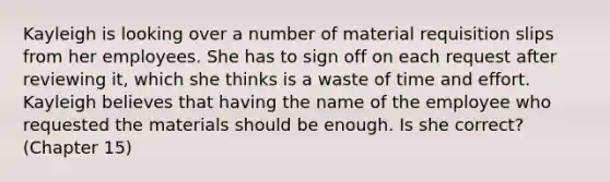 Kayleigh is looking over a number of material requisition slips from her employees. She has to sign off on each request after reviewing it, which she thinks is a waste of time and effort. Kayleigh believes that having the name of the employee who requested the materials should be enough. Is she correct? (Chapter 15)