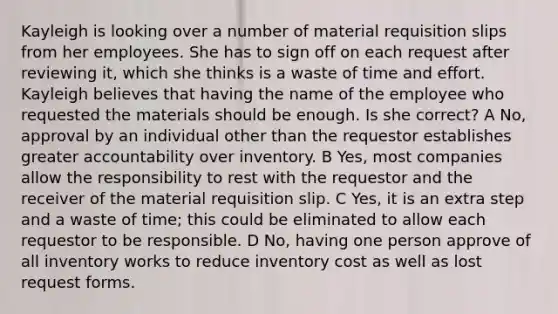 Kayleigh is looking over a number of material requisition slips from her employees. She has to sign off on each request after reviewing it, which she thinks is a waste of time and effort. Kayleigh believes that having the name of the employee who requested the materials should be enough. Is she correct? A No, approval by an individual other than the requestor establishes greater accountability over inventory. B Yes, most companies allow the responsibility to rest with the requestor and the receiver of the material requisition slip. C Yes, it is an extra step and a waste of time; this could be eliminated to allow each requestor to be responsible. D No, having one person approve of all inventory works to reduce inventory cost as well as lost request forms.