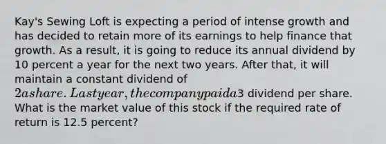 Kay's Sewing Loft is expecting a period of intense growth and has decided to retain more of its earnings to help finance that growth. As a result, it is going to reduce its annual dividend by 10 percent a year for the next two years. After that, it will maintain a constant dividend of 2 a share. Last year, the company paid a3 dividend per share. What is the market value of this stock if the required rate of return is 12.5 percent?