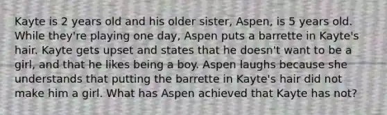 Kayte is 2 years old and his older sister, Aspen, is 5 years old. While they're playing one day, Aspen puts a barrette in Kayte's hair. Kayte gets upset and states that he doesn't want to be a girl, and that he likes being a boy. Aspen laughs because she understands that putting the barrette in Kayte's hair did not make him a girl. What has Aspen achieved that Kayte has not?