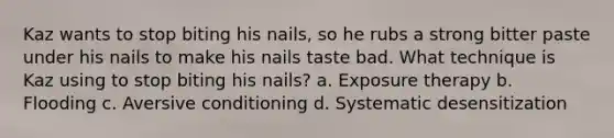 Kaz wants to stop biting his nails, so he rubs a strong bitter paste under his nails to make his nails taste bad. What technique is Kaz using to stop biting his nails? a. Exposure therapy b. Flooding c. Aversive conditioning d. Systematic desensitization