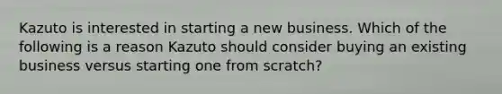 Kazuto is interested in starting a new business. Which of the following is a reason Kazuto should consider buying an existing business versus starting one from scratch?