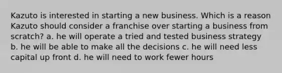 Kazuto is interested in starting a new business. Which is a reason Kazuto should consider a franchise over starting a business from scratch? a. he will operate a tried and tested business strategy b. he will be able to make all the decisions c. he will need less capital up front d. he will need to work fewer hours