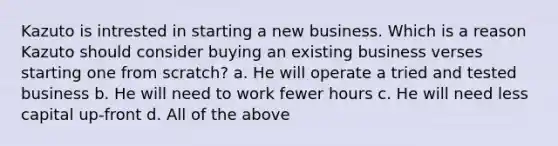 Kazuto is intrested in starting a new business. Which is a reason Kazuto should consider buying an existing business verses starting one from scratch? a. He will operate a tried and tested business b. He will need to work fewer hours c. He will need less capital up-front d. All of the above