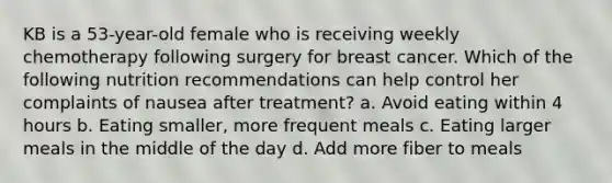 KB is a 53-year-old female who is receiving weekly chemotherapy following surgery for breast cancer. Which of the following nutrition recommendations can help control her complaints of nausea after treatment? a. Avoid eating within 4 hours b. Eating smaller, more frequent meals c. Eating larger meals in the middle of the day d. Add more fiber to meals