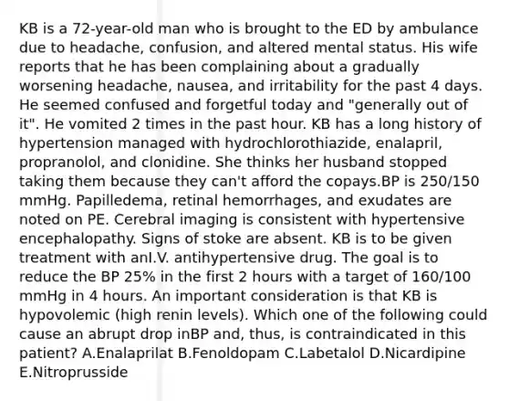 KB is a 72-year-old man who is brought to the ED by ambulance due to headache, confusion, and altered mental status. His wife reports that he has been complaining about a gradually worsening headache, nausea, and irritability for the past 4 days. He seemed confused and forgetful today and "generally out of it". He vomited 2 times in the past hour. KB has a long history of hypertension managed with hydrochlorothiazide, enalapril, propranolol, and clonidine. She thinks her husband stopped taking them because they can't afford the copays.BP is 250/150 mmHg. Papilledema, retinal hemorrhages, and exudates are noted on PE. Cerebral imaging is consistent with hypertensive encephalopathy. Signs of stoke are absent. KB is to be given treatment with anI.V. antihypertensive drug. The goal is to reduce the BP 25% in the first 2 hours with a target of 160/100 mmHg in 4 hours. An important consideration is that KB is hypovolemic (high renin levels). Which one of the following could cause an abrupt drop inBP and, thus, is contraindicated in this patient? A.Enalaprilat B.Fenoldopam C.Labetalol D.Nicardipine E.Nitroprusside