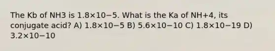 The Kb of NH3 is 1.8×10−5. What is the Ka of NH+4, its conjugate acid? A) 1.8×10−5 B) 5.6×10−10 C) 1.8×10−19 D) 3.2×10−10