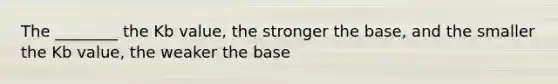 The ________ the Kb value, the stronger the base, and the smaller the Kb value, the weaker the base