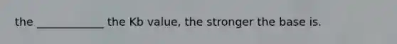 the ____________ the Kb value, the stronger the base is.