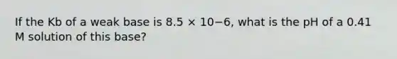 If the Kb of a weak base is 8.5 × 10−6, what is the pH of a 0.41 M solution of this base?