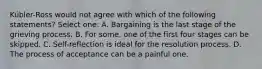 Kübler-Ross would not agree with which of the following statements? Select one: A. Bargaining is the last stage of the grieving process. B. For some, one of the first four stages can be skipped. C. Self-reflection is ideal for the resolution process. D. The process of acceptance can be a painful one.