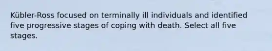 Kübler-Ross focused on terminally ill individuals and identified five progressive stages of coping with death. Select all five stages.