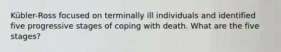 Kübler-Ross focused on terminally ill individuals and identified five progressive stages of coping with death. What are the five stages?