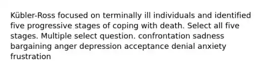 Kübler-Ross focused on terminally ill individuals and identified five progressive stages of coping with death. Select all five stages. Multiple select question. confrontation sadness bargaining anger depression acceptance denial anxiety frustration