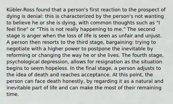 Kübler-Ross found that a person's first reaction to the prospect of dying is denial: this is characterized by the person's not wanting to believe he or she is dying, with common thoughts such as "I feel fine" or "This is not really happening to me." The second stage is anger when the loss of life is seen as unfair and unjust. A person then resorts to the third stage, bargaining: trying to negotiate with a higher power to postpone the inevitable by reforming or changing the way he or she lives. The fourth stage, psychological depression, allows for resignation as the situation begins to seem hopeless. In the final stage, a person adjusts to the idea of death and reaches acceptance. At this point, the person can face death honestly, by regarding it as a natural and inevitable part of life and can make the most of their remaining time.