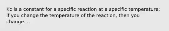 Kc is a constant for a specific reaction at a specific temperature: if you change the temperature of the reaction, then you change....