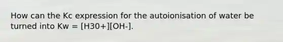 How can the Kc expression for the autoionisation of water be turned into Kw = [H30+][OH-].