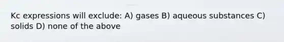 Kc expressions will exclude: A) gases B) aqueous substances C) solids D) none of the above