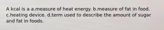 A kcal is a a.measure of heat energy. b.measure of fat in food. c.heating device. d.term used to describe the amount of sugar and fat in foods.