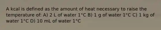 A kcal is defined as the amount of heat necessary to raise the temperature of: A) 2 L of water 1°C B) 1 g of water 1°C C) 1 kg of water 1°C D) 10 mL of water 1°C