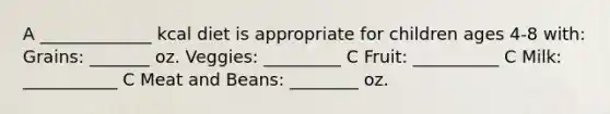A _____________ kcal diet is appropriate for children ages 4-8 with: Grains: _______ oz. Veggies: _________ C Fruit: __________ C Milk: ___________ C Meat and Beans: ________ oz.