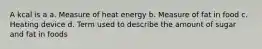 A kcal is a a. Measure of heat energy b. Measure of fat in food c. Heating device d. Term used to describe the amount of sugar and fat in foods