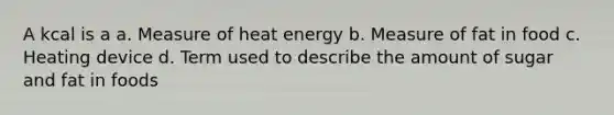 A kcal is a a. Measure of heat energy b. Measure of fat in food c. Heating device d. Term used to describe the amount of sugar and fat in foods