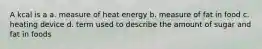 A kcal is a a. measure of heat energy b. measure of fat in food c. heating device d. term used to describe the amount of sugar and fat in foods