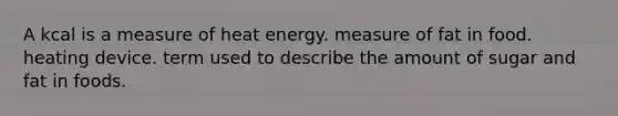 A kcal is a measure of heat energy. measure of fat in food. heating device. term used to describe the amount of sugar and fat in foods.