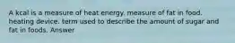 A kcal is a measure of heat energy. measure of fat in food. heating device. term used to describe the amount of sugar and fat in foods. Answer