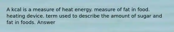 A kcal is a measure of heat energy. measure of fat in food. heating device. term used to describe the amount of sugar and fat in foods. Answer