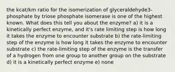 the kcat/km ratio for the isomerization of glyceraldehyde3-phosphate by triose phosphate isomerase is one of the highest known. What does this tell you about the enzyme? a) it is a kinetically perfect enzyme, and it's rate limiting step is how long it takes the enzyme to encounter substrate b) the rate-limiting step of the enzyme is how long it takes the enzyme to encounter substrate c) the rate-limiting step of the enzyme is the transfer of a hydrogen from one group to another group on the substrate d) it is a kinetically perfect enzyme e) none