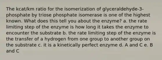 The kcat/km ratio for the isomerization of glyceraldehyde-3-phosphate by triose phosphate isomerase is one of the highest known. What does this tell you about the enzyme? a. the rate limiting step of the enzyme is how long it takes the enzyme to encounter the substrate b. the rate limiting step of the enzyme is the transfer of a hydrogen from one group to another group on the substrate c. it is a kinetically perfect enzyme d. A and C e. B and C