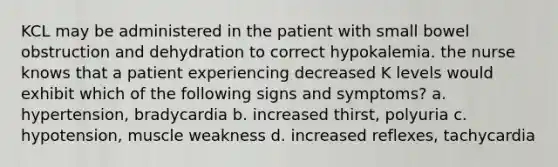 KCL may be administered in the patient with small bowel obstruction and dehydration to correct hypokalemia. the nurse knows that a patient experiencing decreased K levels would exhibit which of the following signs and symptoms? a. hypertension, bradycardia b. increased thirst, polyuria c. hypotension, muscle weakness d. increased reflexes, tachycardia