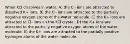 When KCl dissolves in water, A) the Cl- ions are attracted to dissolved K+ ions. B) the Cl- ions are attracted to the partially negative oxygen atoms of the water molecule. C) the K+ ions are attracted to Cl- ions on the KCl crystal. D) the K+ ions are attracted to the partially negative oxygen atoms of the water molecule. E) the K+ ions are attracted to the partially positive hydrogen atoms of the water molecule.