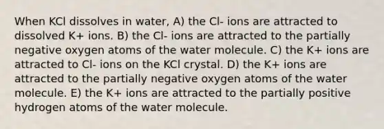 When KCl dissolves in water, A) the Cl- ions are attracted to dissolved K+ ions. B) the Cl- ions are attracted to the partially negative oxygen atoms of the water molecule. C) the K+ ions are attracted to Cl- ions on the KCl crystal. D) the K+ ions are attracted to the partially negative oxygen atoms of the water molecule. E) the K+ ions are attracted to the partially positive hydrogen atoms of the water molecule.