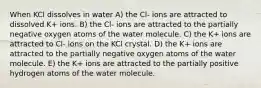 When KCl dissolves in water A) the Cl- ions are attracted to dissolved K+ ions. B) the Cl- ions are attracted to the partially negative oxygen atoms of the water molecule. C) the K+ ions are attracted to Cl- ions on the KCl crystal. D) the K+ ions are attracted to the partially negative oxygen atoms of the water molecule. E) the K+ ions are attracted to the partially positive hydrogen atoms of the water molecule.