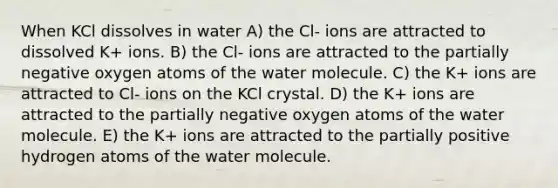 When KCl dissolves in water A) the Cl- ions are attracted to dissolved K+ ions. B) the Cl- ions are attracted to the partially negative oxygen atoms of the water molecule. C) the K+ ions are attracted to Cl- ions on the KCl crystal. D) the K+ ions are attracted to the partially negative oxygen atoms of the water molecule. E) the K+ ions are attracted to the partially positive hydrogen atoms of the water molecule.