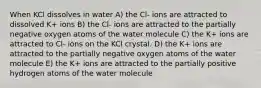 When KCl dissolves in water A) the Cl- ions are attracted to dissolved K+ ions B) the Cl- ions are attracted to the partially negative oxygen atoms of the water molecule C) the K+ ions are attracted to Cl- ions on the KCl crystal. D) the K+ ions are attracted to the partially negative oxygen atoms of the water molecule E) the K+ ions are attracted to the partially positive hydrogen atoms of the water molecule