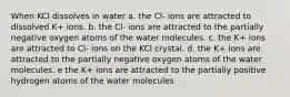 When KCl dissolves in water a. the Cl- ions are attracted to dissolved K+ ions. b. the Cl- ions are attracted to the partially negative oxygen atoms of the water molecules. c. the K+ ions are attracted to Cl- ions on the KCl crystal. d. the K+ ions are attracted to the partially negative oxygen atoms of the water molecules. e the K+ ions are attracted to the partially positive hydrogen atoms of the water molecules