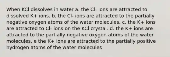 When KCl dissolves in water a. the Cl- ions are attracted to dissolved K+ ions. b. the Cl- ions are attracted to the partially negative oxygen atoms of the water molecules. c. the K+ ions are attracted to Cl- ions on the KCl crystal. d. the K+ ions are attracted to the partially negative oxygen atoms of the water molecules. e the K+ ions are attracted to the partially positive hydrogen atoms of the water molecules