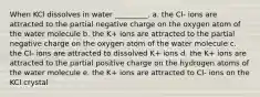 When KCl dissolves in water _________. a. the Cl- ions are attracted to the partial negative charge on the oxygen atom of the water molecule b. the K+ ions are attracted to the partial negative charge on the oxygen atom of the water molecule c. the Cl- ions are attracted to dissolved K+ ions d. the K+ ions are attracted to the partial positive charge on the hydrogen atoms of the water molecule e. the K+ ions are attracted to Cl- ions on the KCl crystal