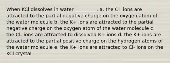 When KCl dissolves in water _________. a. the Cl- ions are attracted to the partial negative charge on the oxygen atom of the water molecule b. the K+ ions are attracted to the partial negative charge on the oxygen atom of the water molecule c. the Cl- ions are attracted to dissolved K+ ions d. the K+ ions are attracted to the partial positive charge on the hydrogen atoms of the water molecule e. the K+ ions are attracted to Cl- ions on the KCl crystal