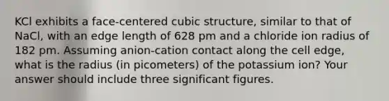 KCl exhibits a face-centered cubic structure, similar to that of NaCl, with an edge length of 628 pm and a chloride ion radius of 182 pm. Assuming anion-cation contact along the cell edge, what is the radius (in picometers) of the potassium ion? Your answer should include three <a href='https://www.questionai.com/knowledge/kFFoNy5xk3-significant-figures' class='anchor-knowledge'>significant figures</a>.