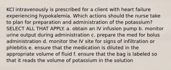 KCl intravenously is prescribed for a client with heart failure experiencing hypokalemia. Which actions should the nurse take to plan for preparation and administration of the potassium? SELECT ALL THAT APPLY. a. obtain an IV infusion pump b. monitor urine output during administration c. prepare the med for bolus administration d. monitor the IV site for signs of infiltration or phlebitis e. ensure that the medication is diluted in the appropriate volume of fluid f. ensure that the bag is labeled so that it reads the volume of potassium in the solution