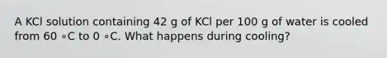 A KCl solution containing 42 g of KCl per 100 g of water is cooled from 60 ∘C to 0 ∘C. What happens during cooling?