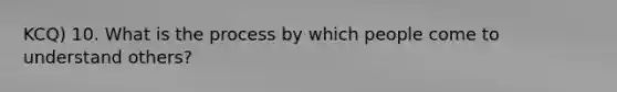 KCQ) 10. What is the process by which people come to understand others?