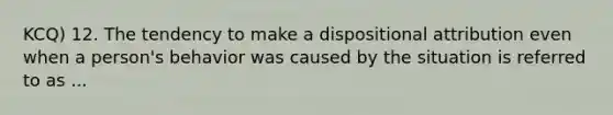 KCQ) 12. The tendency to make a dispositional attribution even when a person's behavior was caused by the situation is referred to as ...